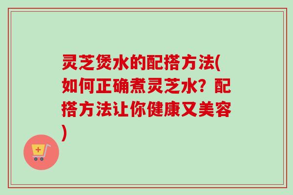 灵芝煲水的配搭方法(如何正确煮灵芝水?配搭方法让你健康又美容) 灵芝煲水的配搭方法(如何正确煮灵芝水?配搭方法让你健康又美容)