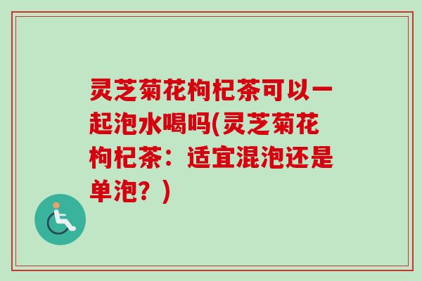 灵芝菊花枸杞茶可以一起泡水喝吗(灵芝菊花枸杞茶:适宜混泡还是单泡?) 灵芝菊花枸杞茶可以一起泡水喝吗(灵芝菊花枸杞茶:适宜混泡还是单泡?)