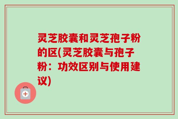 灵芝胶囊和灵芝孢子粉的区(灵芝胶囊与孢子粉：功效区别与使用建议)