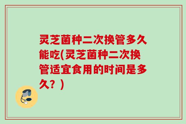 灵芝菌种二次换管多久能吃(灵芝菌种二次换管适宜食用的时间是多久?) 灵芝菌种二次换管多久能吃(灵芝菌种二次换管适宜食用的时间是多久?)