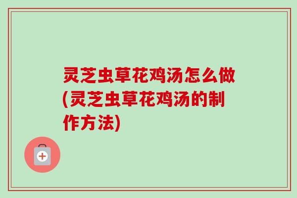 灵芝虫草花鸡汤怎么做(灵芝虫草花鸡汤的制作方法)