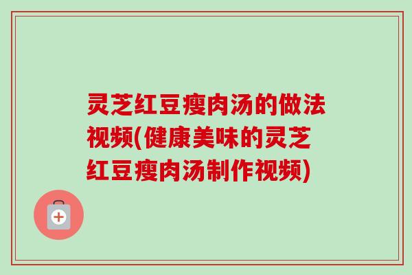 灵芝红豆瘦肉汤的做法视频(健康美味的灵芝红豆瘦肉汤制作视频) 灵芝红豆瘦肉汤的做法视频(健康美味的灵芝红豆瘦肉汤制作视频)
