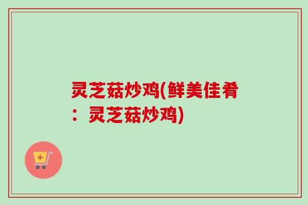 灵芝菇炒鸡(鲜美佳肴:灵芝菇炒鸡) 灵芝菇炒鸡(鲜美佳肴:灵芝菇炒鸡)