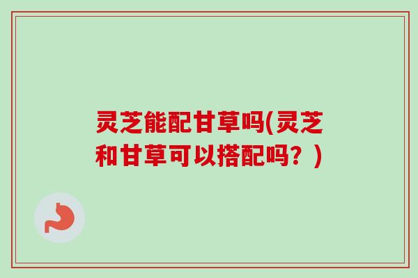 灵芝能配甘草吗(灵芝和甘草可以搭配吗?) 灵芝能配甘草吗(灵芝和甘草可以搭配吗?)