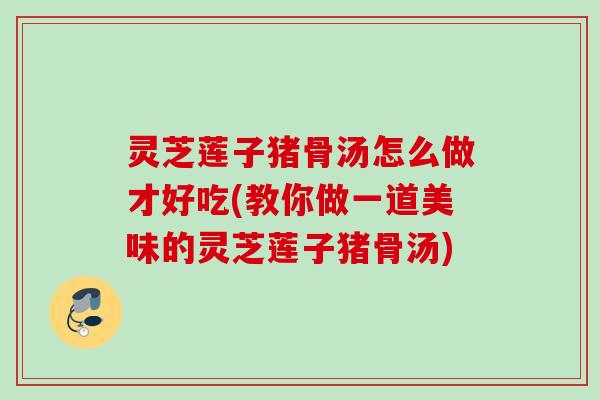 灵芝莲子猪骨汤怎么做才好吃(教你做一道美味的灵芝莲子猪骨汤) 灵芝莲子猪骨汤怎么做才好吃(教你做一道美味的灵芝莲子猪骨汤)