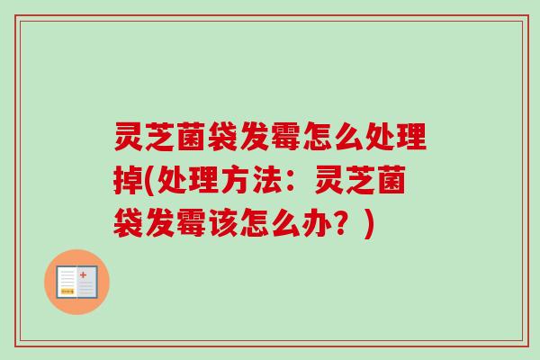 灵芝菌袋发霉怎么处理掉(处理方法：灵芝菌袋发霉该怎么办？)