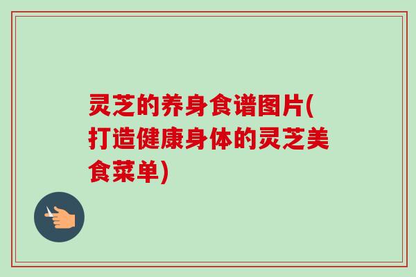 灵芝的养身食谱图片(打造健康身体的灵芝美食菜单) 灵芝的养身食谱图片(打造健康身体的灵芝美食菜单)