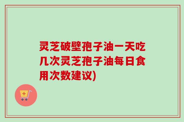 灵芝破壁孢子油一天吃几次灵芝孢子油每日食用次数建议) 灵芝破壁孢子油一天吃几次灵芝孢子油每日食用次数建议)