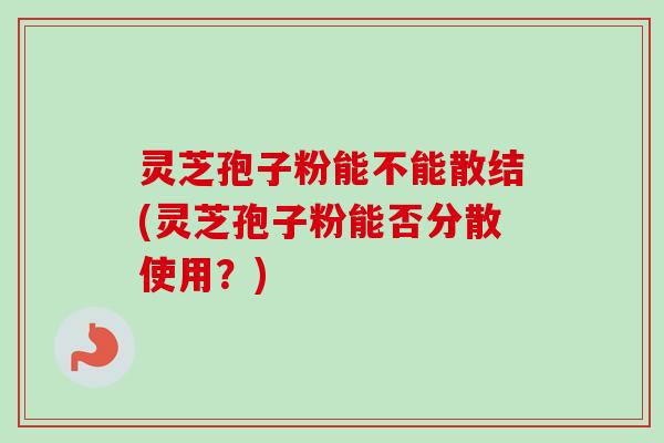灵芝孢子粉能不能散结(灵芝孢子粉能否分散使用？)
