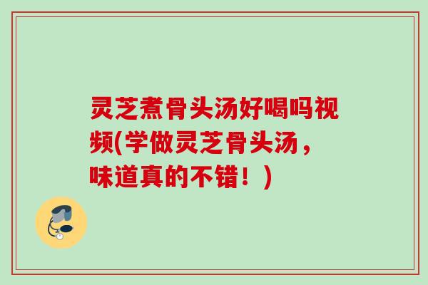 灵芝煮骨头汤好喝吗视频(学做灵芝骨头汤,味道真的不错!) 灵芝煮骨头汤好喝吗视频(学做灵芝骨头汤,味道真的不错!)
