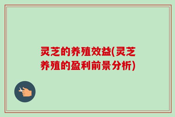 灵芝的养殖效益(灵芝养殖的盈利前景分析) 灵芝的养殖效益(灵芝养殖的盈利前景分析)