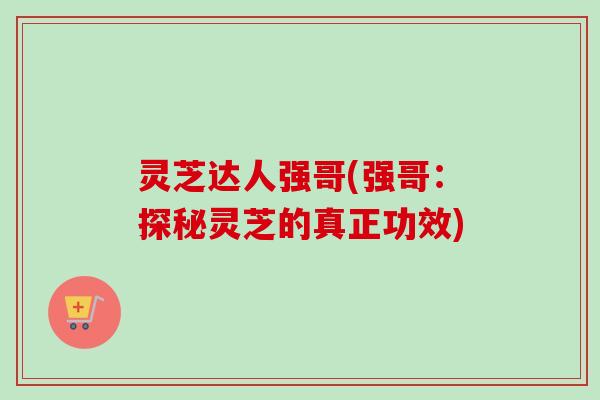 灵芝达人强哥(强哥:探秘灵芝的真正功效) 灵芝达人强哥(强哥:探秘灵芝的真正功效)