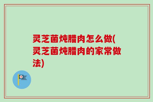 灵芝菌炖腊肉怎么做(灵芝菌炖腊肉的家常做法)