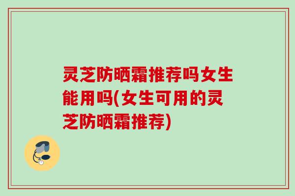 灵芝防晒霜推荐吗女生能用吗(女生可用的灵芝防晒霜推荐) 灵芝防晒霜推荐吗女生能用吗(女生可用的灵芝防晒霜推荐)
