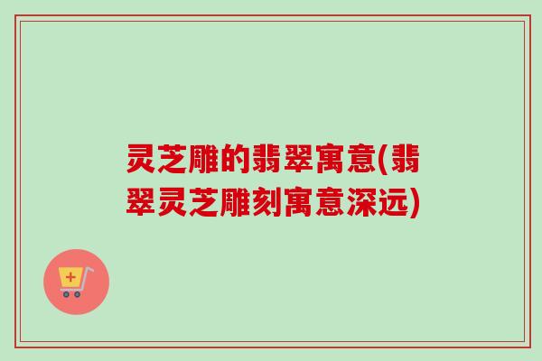灵芝雕的翡翠寓意(翡翠灵芝雕刻寓意深远) 灵芝雕的翡翠寓意(翡翠灵芝雕刻寓意深远)