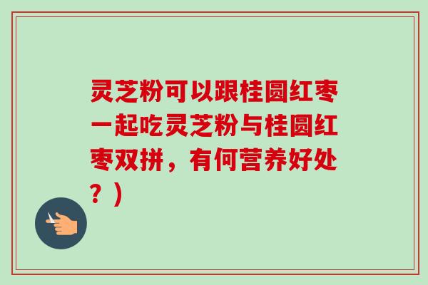 灵芝粉可以跟桂圆红枣一起吃灵芝粉与桂圆红枣双拼，有何营养好处？)