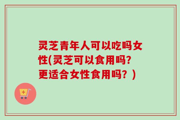灵芝青年人可以吃吗女性(灵芝可以食用吗?更适合女性食用吗?) 灵芝青年人可以吃吗女性(灵芝可以食用吗?更适合女性食用吗?)