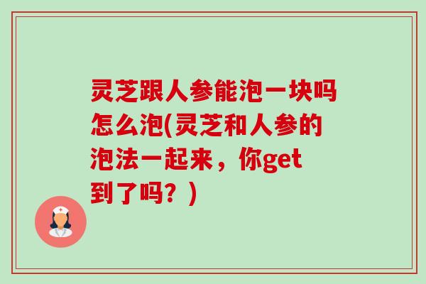 灵芝跟人参能泡一块吗怎么泡(灵芝和人参的泡法一起来,你get到了吗?) 灵芝跟人参能泡一块吗怎么泡(灵芝和人参的泡法一起来,你get到了吗?)