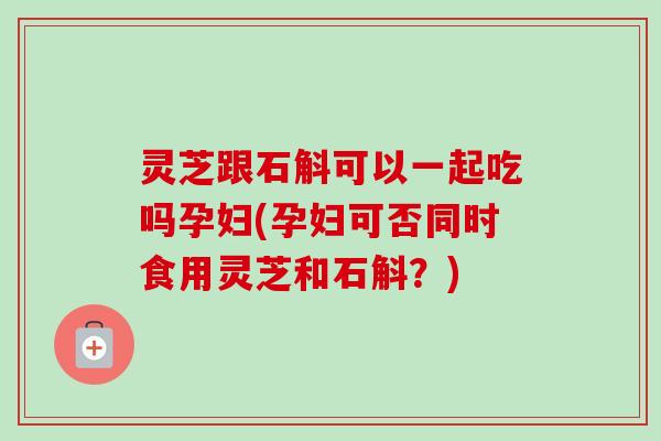 灵芝跟石斛可以一起吃吗孕妇(孕妇可否同时食用灵芝和石斛?) 灵芝跟石斛可以一起吃吗孕妇(孕妇可否同时食用灵芝和石斛?)