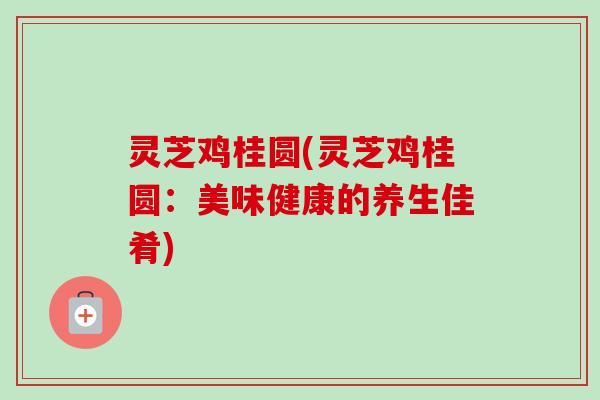 灵芝鸡桂圆(灵芝鸡桂圆:美味健康的养生佳肴) 灵芝鸡桂圆(灵芝鸡桂圆:美味健康的养生佳肴)