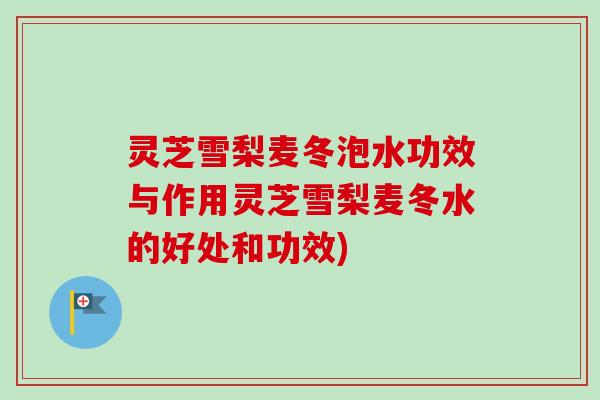 灵芝雪梨麦冬泡水功效与作用灵芝雪梨麦冬水的好处和功效)