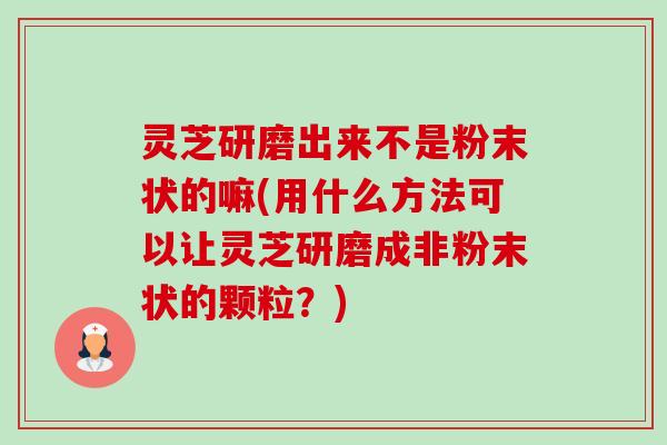 灵芝研磨出来不是粉末状的嘛(用什么方法可以让灵芝研磨成非粉末状的颗粒?) 灵芝研磨出来不是粉末状的嘛(用什么方法可以让灵芝研磨成非粉末状的颗粒?)