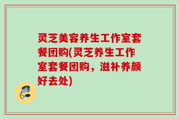 灵芝美容养生工作室套餐团购(灵芝养生工作室套餐团购,滋补养颜好去处) 灵芝美容养生工作室套餐团购(灵芝养生工作室套餐团购,滋补养颜好去处)