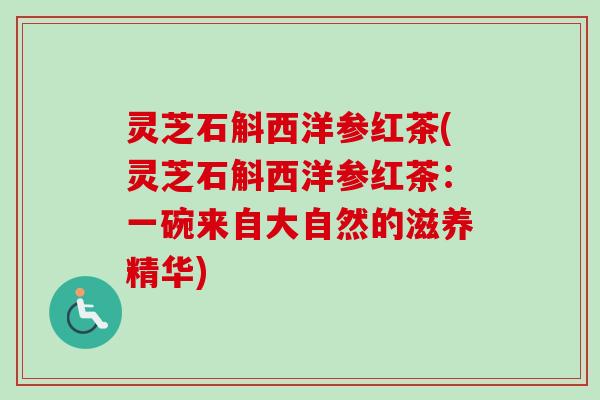 灵芝石斛西洋参红茶(灵芝石斛西洋参红茶：一碗来自大自然的滋养精华)