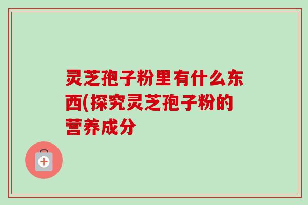 灵芝孢子粉里有什么东西(探究灵芝孢子粉的营养成分 灵芝孢子粉里有什么东西(探究灵芝孢子粉的营养成分
