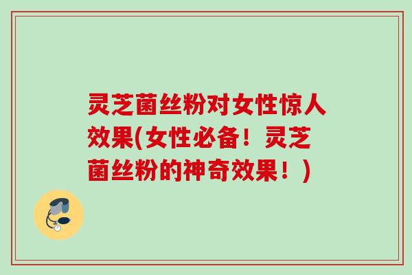 灵芝菌丝粉对女性惊人效果(女性必备!灵芝菌丝粉的神奇效果!) 灵芝菌丝粉对女性惊人效果(女性必备!灵芝菌丝粉的神奇效果!)