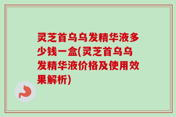 灵芝首乌乌发精华液多少钱一盒(灵芝首乌乌发精华液价格及使用效果解析) 灵芝首乌乌发精华液多少钱一盒(灵芝首乌乌发精华液价格及使用效果解析)