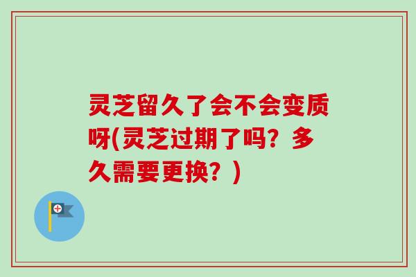 灵芝留久了会不会变质呀(灵芝过期了吗?多久需要更换?) 灵芝留久了会不会变质呀(灵芝过期了吗?多久需要更换?)