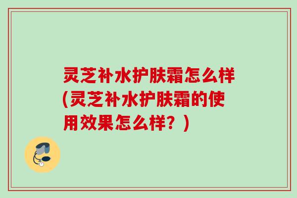 灵芝补水护肤霜怎么样(灵芝补水护肤霜的使用效果怎么样?) 灵芝补水护肤霜怎么样(灵芝补水护肤霜的使用效果怎么样?)