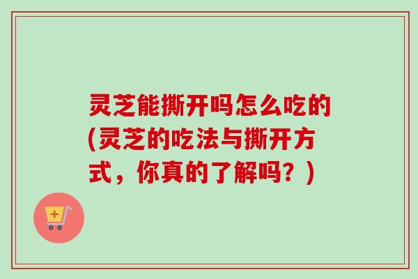 灵芝能撕开吗怎么吃的(灵芝的吃法与撕开方式,你真的了解吗?) 灵芝能撕开吗怎么吃的(灵芝的吃法与撕开方式,你真的了解吗?)