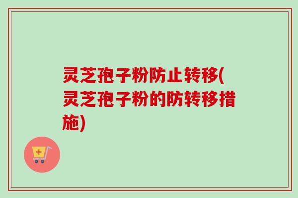 灵芝孢子粉防止转移(灵芝孢子粉的防转移措施) 灵芝孢子粉防止转移(灵芝孢子粉的防转移措施)