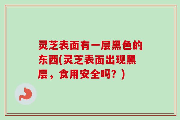灵芝表面有一层黑色的东西(灵芝表面出现黑层,食用安全吗?) 灵芝表面有一层黑色的东西(灵芝表面出现黑层,食用安全吗?)
