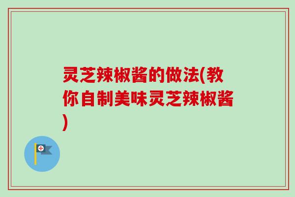 灵芝辣椒酱的做法(教你自制美味灵芝辣椒酱) 灵芝辣椒酱的做法(教你自制美味灵芝辣椒酱)