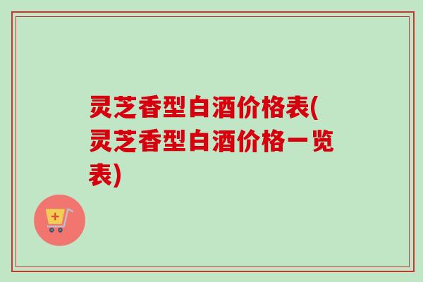 灵芝香型白酒价格表(灵芝香型白酒价格一览表) 灵芝香型白酒价格表(灵芝香型白酒价格一览表)
