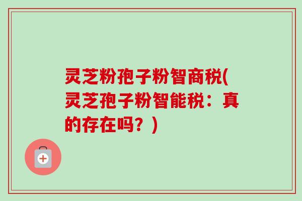 灵芝粉孢子粉智商税(灵芝孢子粉智能税:真的存在吗?) 灵芝粉孢子粉智商税(灵芝孢子粉智能税:真的存在吗?)
