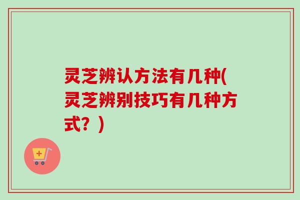 灵芝辨认方法有几种(灵芝辨别技巧有几种方式？)