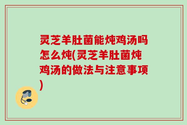 灵芝羊肚菌能炖鸡汤吗怎么炖(灵芝羊肚菌炖鸡汤的做法与注意事项) 灵芝羊肚菌能炖鸡汤吗怎么炖(灵芝羊肚菌炖鸡汤的做法与注意事项)