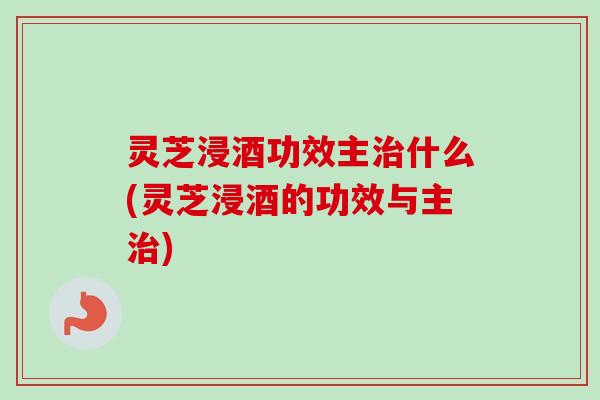 灵芝浸酒功效主什么(灵芝浸酒的功效与主)
