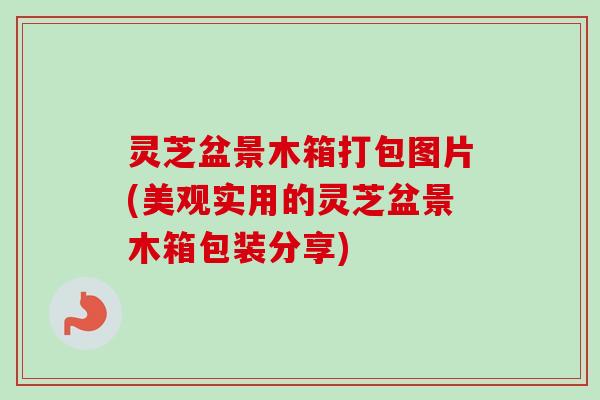 灵芝盆景木箱打包图片(美观实用的灵芝盆景木箱包装分享) 灵芝盆景木箱打包图片(美观实用的灵芝盆景木箱包装分享)