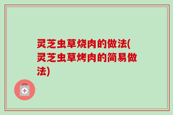 灵芝虫草烧肉的做法(灵芝虫草烤肉的简易做法) 灵芝虫草烧肉的做法(灵芝虫草烤肉的简易做法)