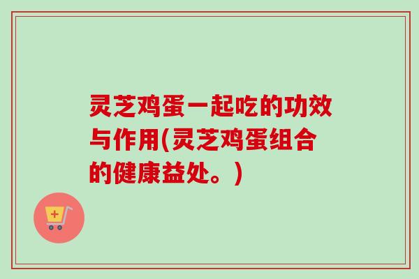 灵芝鸡蛋一起吃的功效与作用(灵芝鸡蛋组合的健康益处。) 灵芝鸡蛋一起吃的功效与作用(灵芝鸡蛋组合的健康益处。)