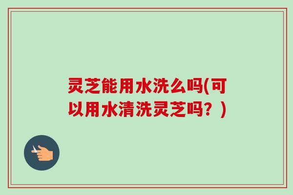 灵芝能用水洗么吗(可以用水清洗灵芝吗？)