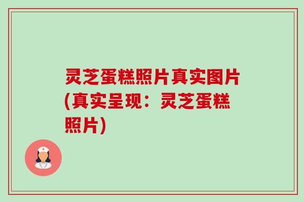 灵芝蛋糕照片真实图片(真实呈现:灵芝蛋糕照片) 灵芝蛋糕照片真实图片(真实呈现:灵芝蛋糕照片)