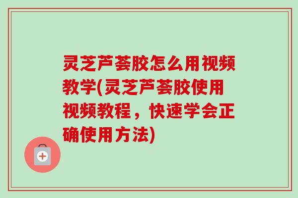 灵芝芦荟胶怎么用视频教学(灵芝芦荟胶使用视频教程，快速学会正确使用方法)