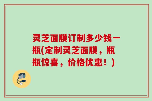 灵芝面膜订制多少钱一瓶(定制灵芝面膜，瓶瓶惊喜，价格优惠！)
