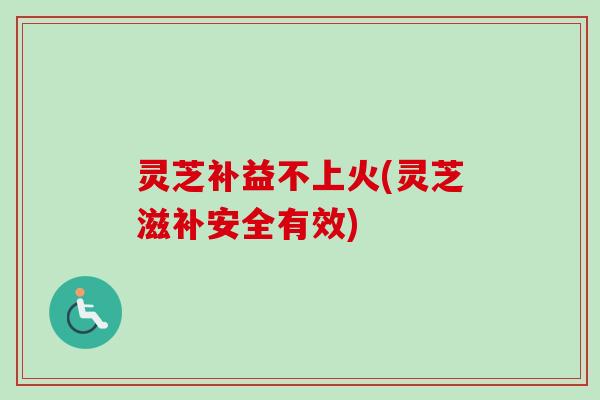 灵芝补益不上火(灵芝滋补安全有效) 灵芝补益不上火(灵芝滋补安全有效)